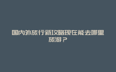 國內(nèi)外旅行新攻略現(xiàn)在能去哪里旅游？